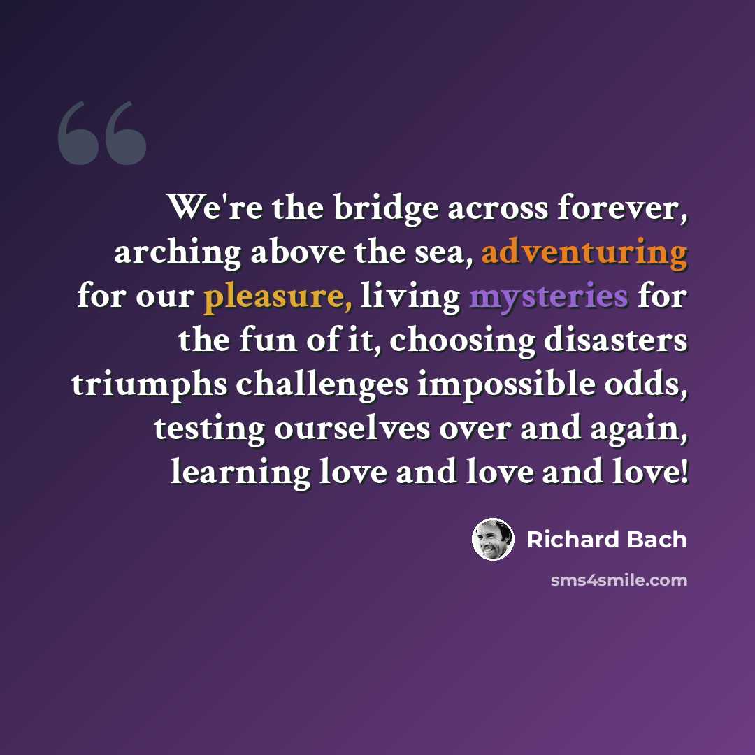 “We're the bridge across forever, arching above the sea, adventuring for our pleasure, living mysteries for the fun of it, choosing disasters triumphs challenges impossible odds, testing ourselves over and again, learning love and love and love!” quote by Richard Bach