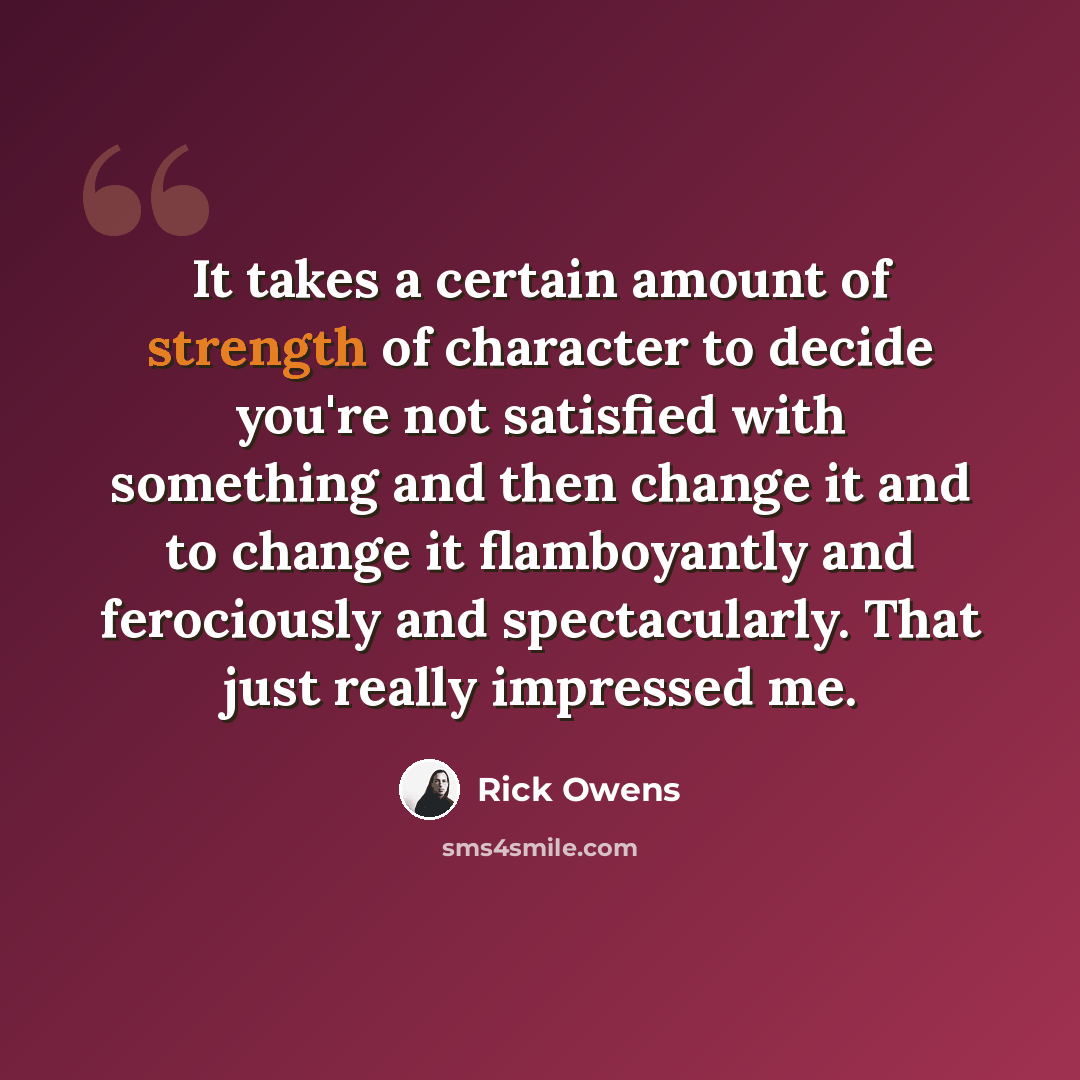“It takes a certain amount of strength of character to decide you're not satisfied with something and then change it and to change it flamboyantly and ferociously and spectacularly. That just really impressed me.” quote by Rick Owens