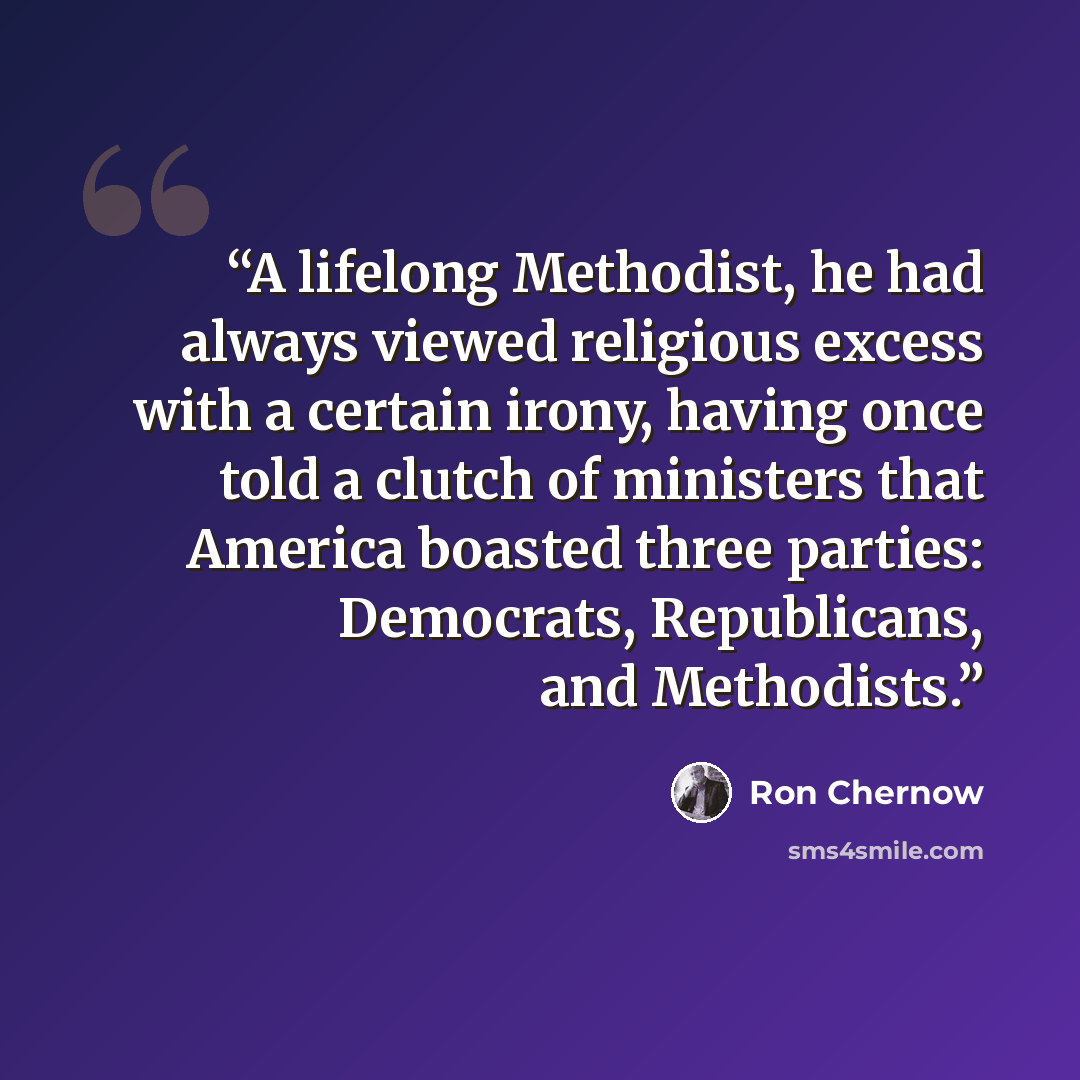 “A lifelong Methodist, he had always viewed religious excess with a certain irony, having once told a clutch of ministers that America boasted three parties: Democrats, Republicans, and Methodists.” quote by Ron Chernow