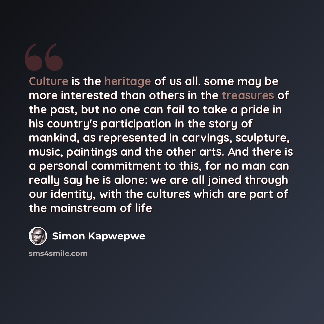 “Culture is the heritage of us all. some may be more interested than others in the treasures of the past, but no one can fail to take a pride in his country's participation in the story of mankind, as represented in carvings, sculpture, music, paintings and the other arts. And there is a personal…” quote by Simon Kapwepwe