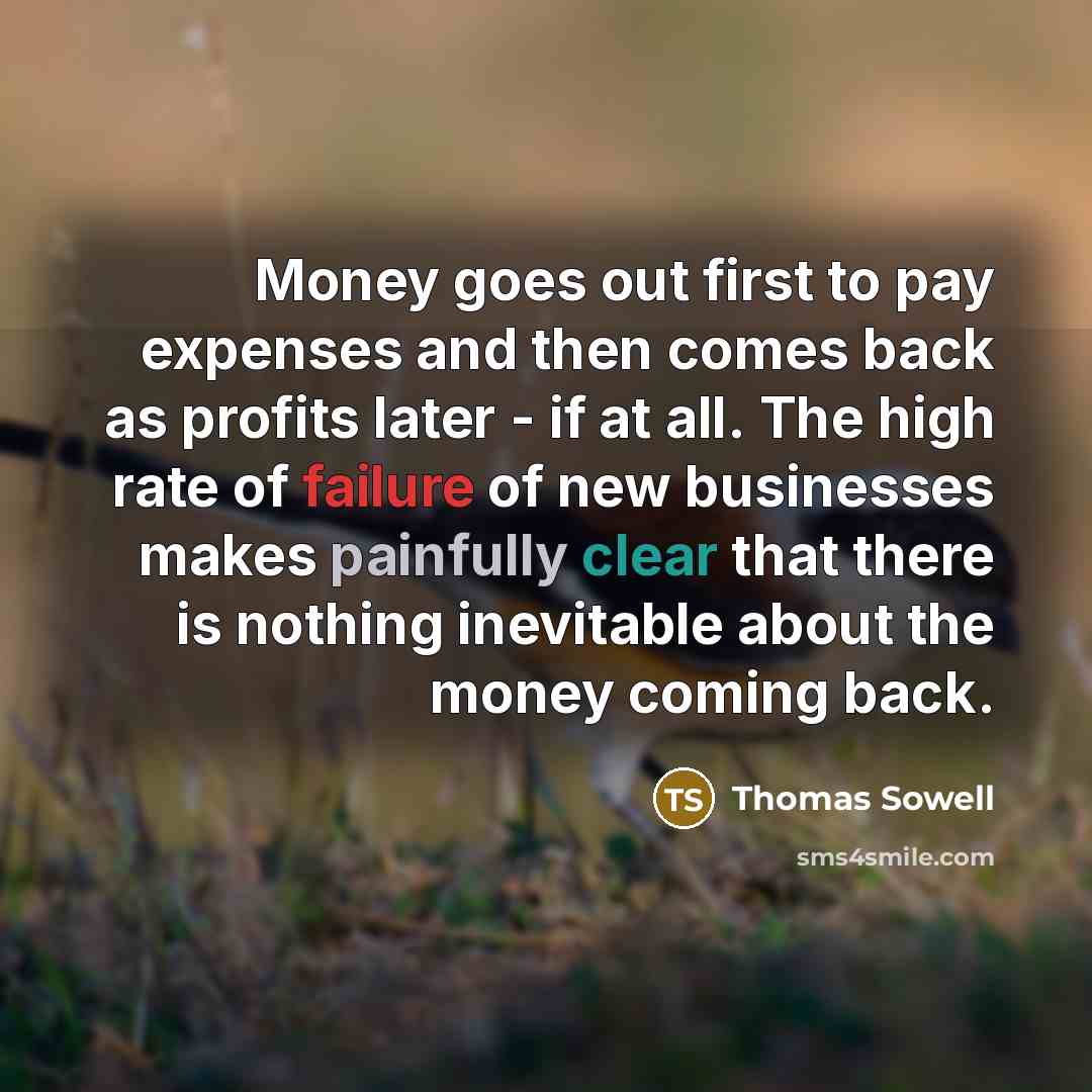 “Money goes out first to pay expenses and then comes back as profits later - if at all. The high rate of failure of new businesses makes painfully clear that there is nothing inevitable about the money coming back.” quote by Thomas Sowell