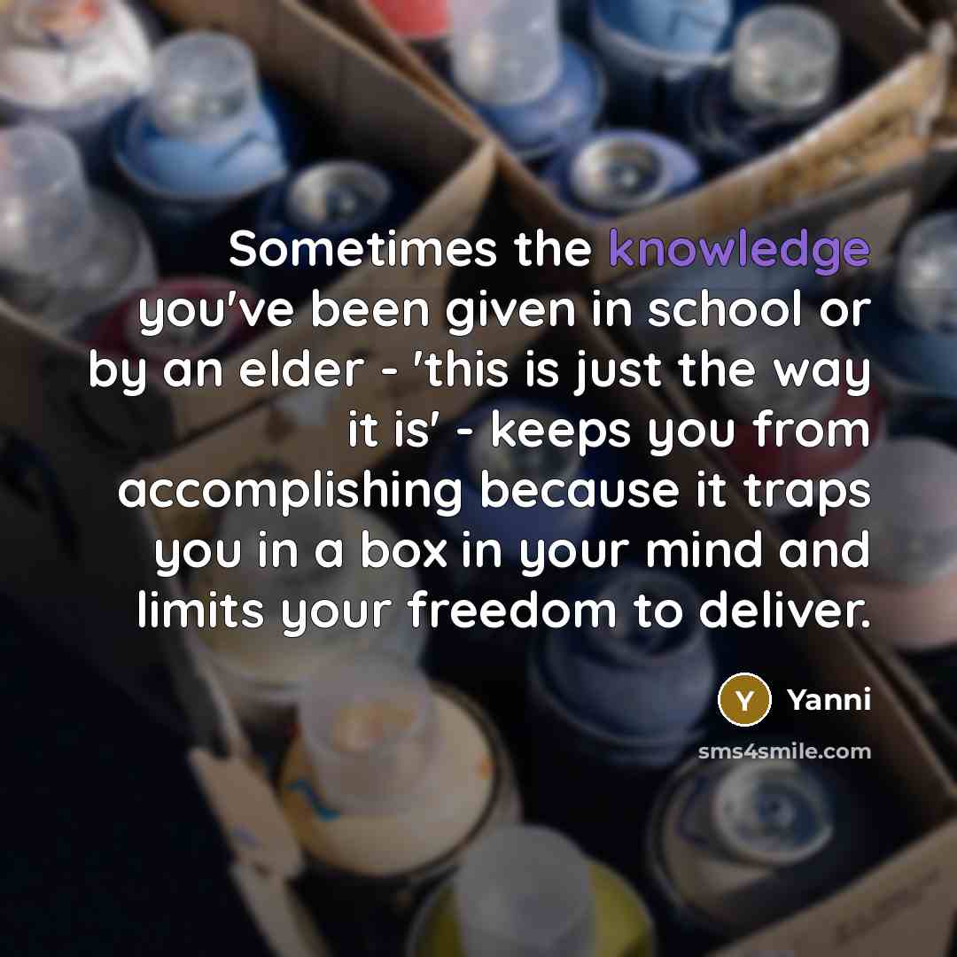 “Sometimes the knowledge you've been given in school or by an elder - 'this is just the way it is' - keeps you from accomplishing because it traps you in a box in your mind and limits your freedom to deliver.” quote by Yanni