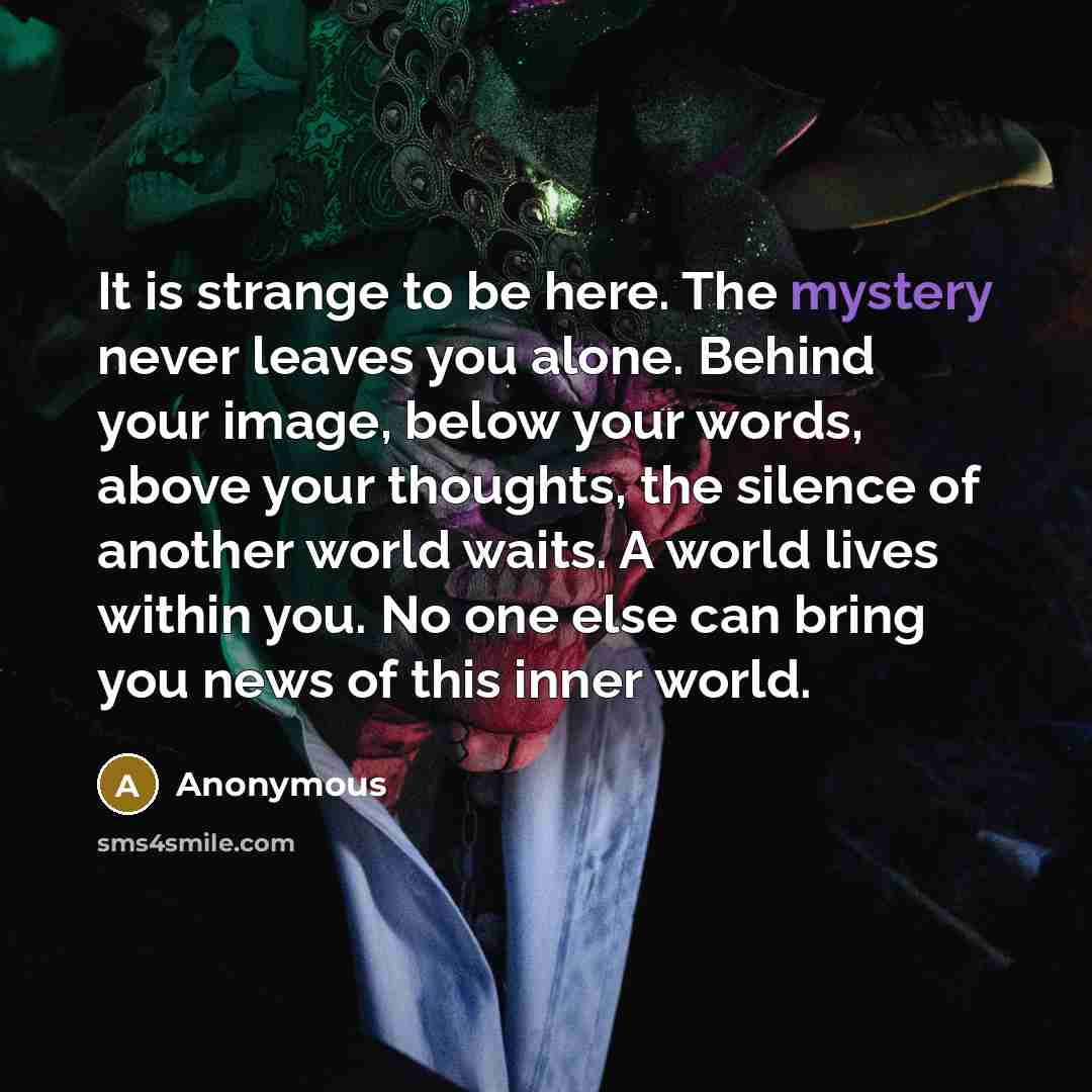 “It is strange to be here. The mystery never leaves you alone. Behind your image, below your words, above your thoughts, the silence of another world waits. A world lives within you. No one else can bring you news of this inner world.” quote by Anonymous
