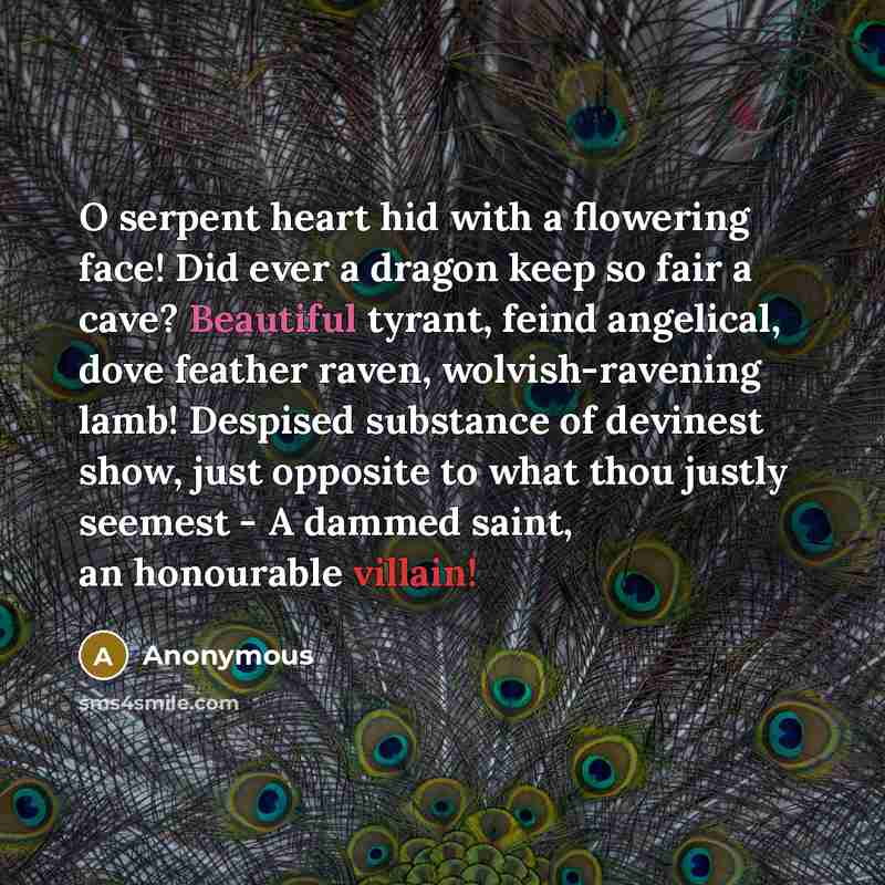 “O serpent heart hid with a flowering face! Did ever a dragon keep so fair a cave? Beautiful tyrant, feind angelical, dove feather raven, wolvish-ravening lamb! Despised substance of devinest show, just opposite to what thou justly seemest - A dammed saint, an honourable villain!” quote by Anonymous