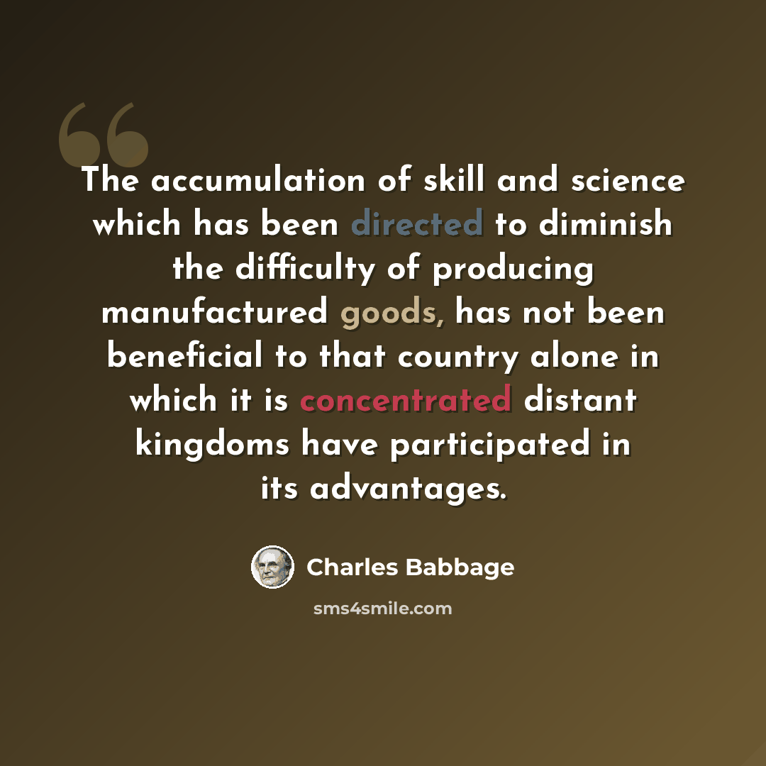“The accumulation of skill and science which has been directed to diminish the difficulty of producing manufactured goods, has not been beneficial to that country alone in which it is concentrated distant kingdoms have participated in its advantages.” quote by Charles Babbage