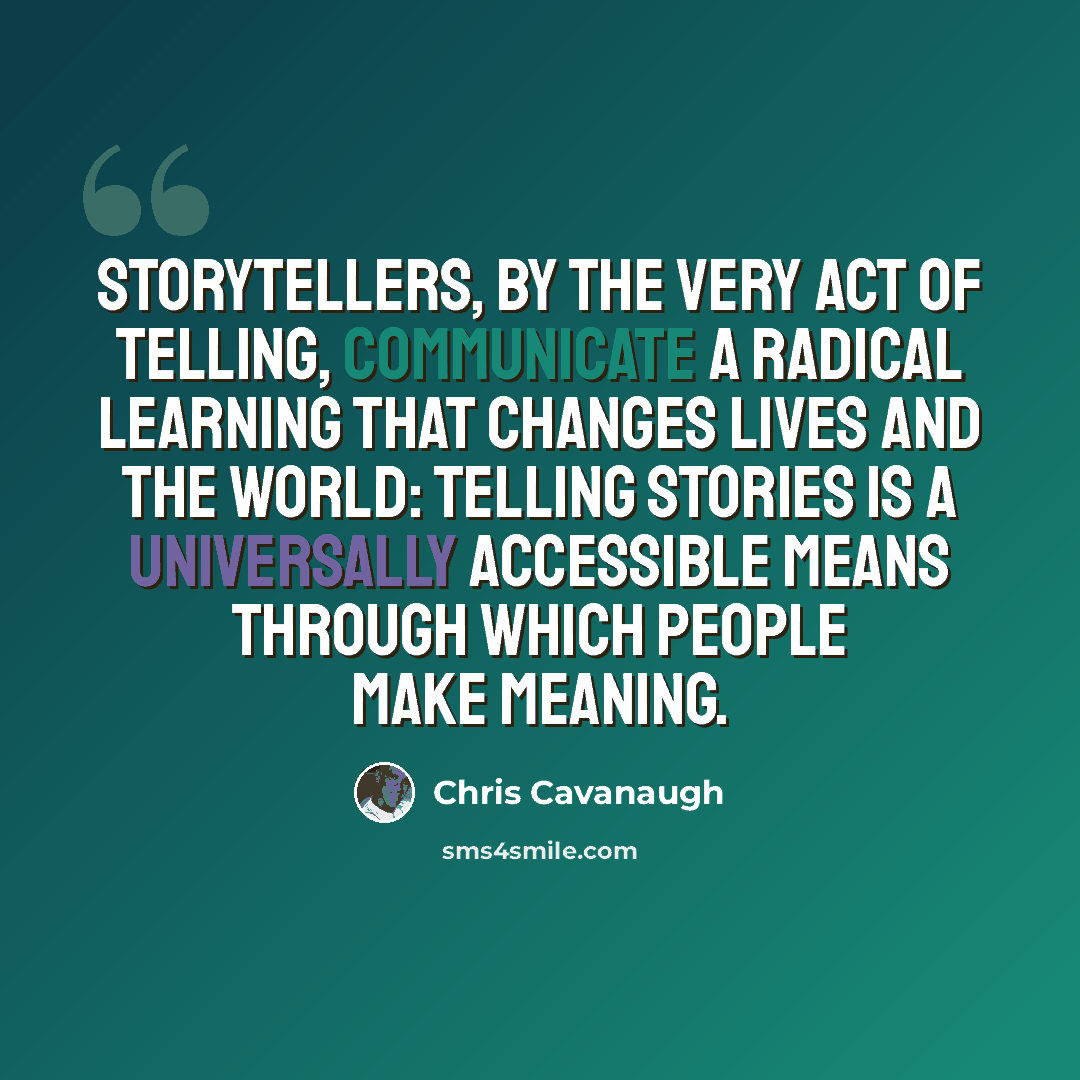 “Storytellers, by the very act of telling, communicate a radical learning that changes lives and the world: telling stories is a universally accessible means through which people make meaning.” quote by Chris Cavanaugh
