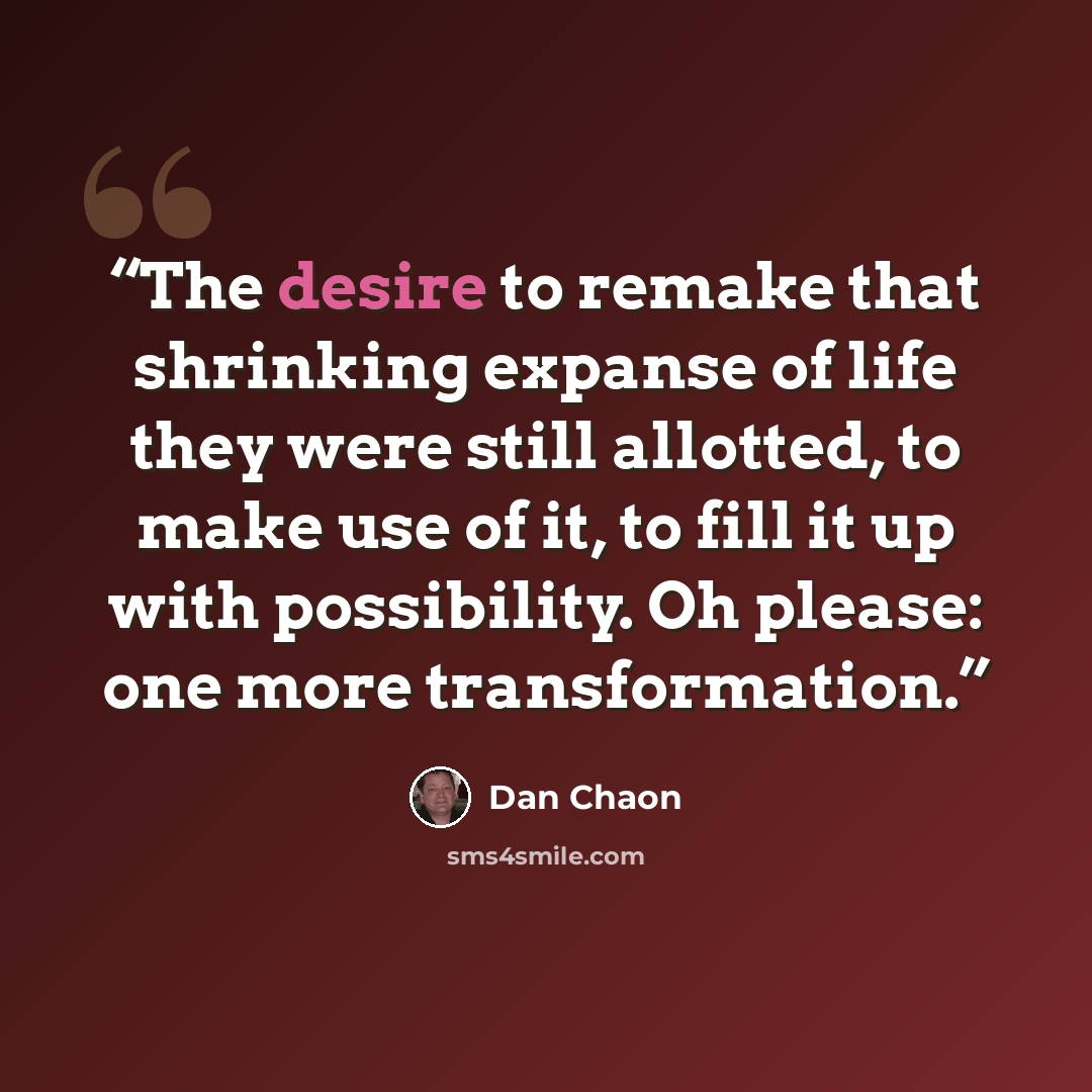 “The desire to remake that shrinking expanse of life they were still allotted, to make use of it, to fill it up with possibility. Oh please: one more transformation.” quote by Dan Chaon