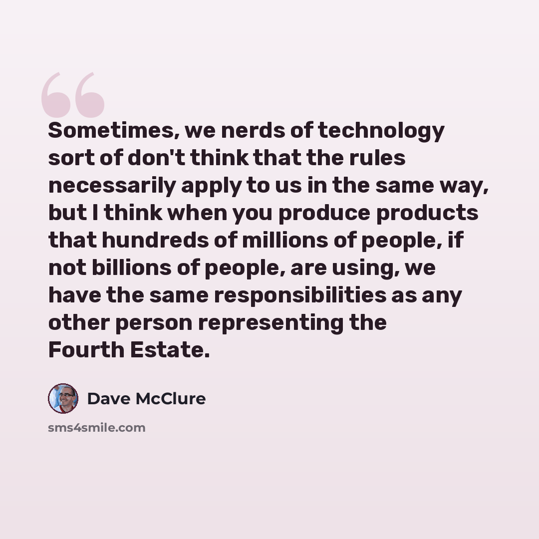 “Sometimes, we nerds of technology sort of don't think that the rules necessarily apply to us in the same way, but I think when you produce products that hundreds of millions of people, if not billions of people, are using, we have the same responsibilities as any other person representing the…” quote by Dave McClure