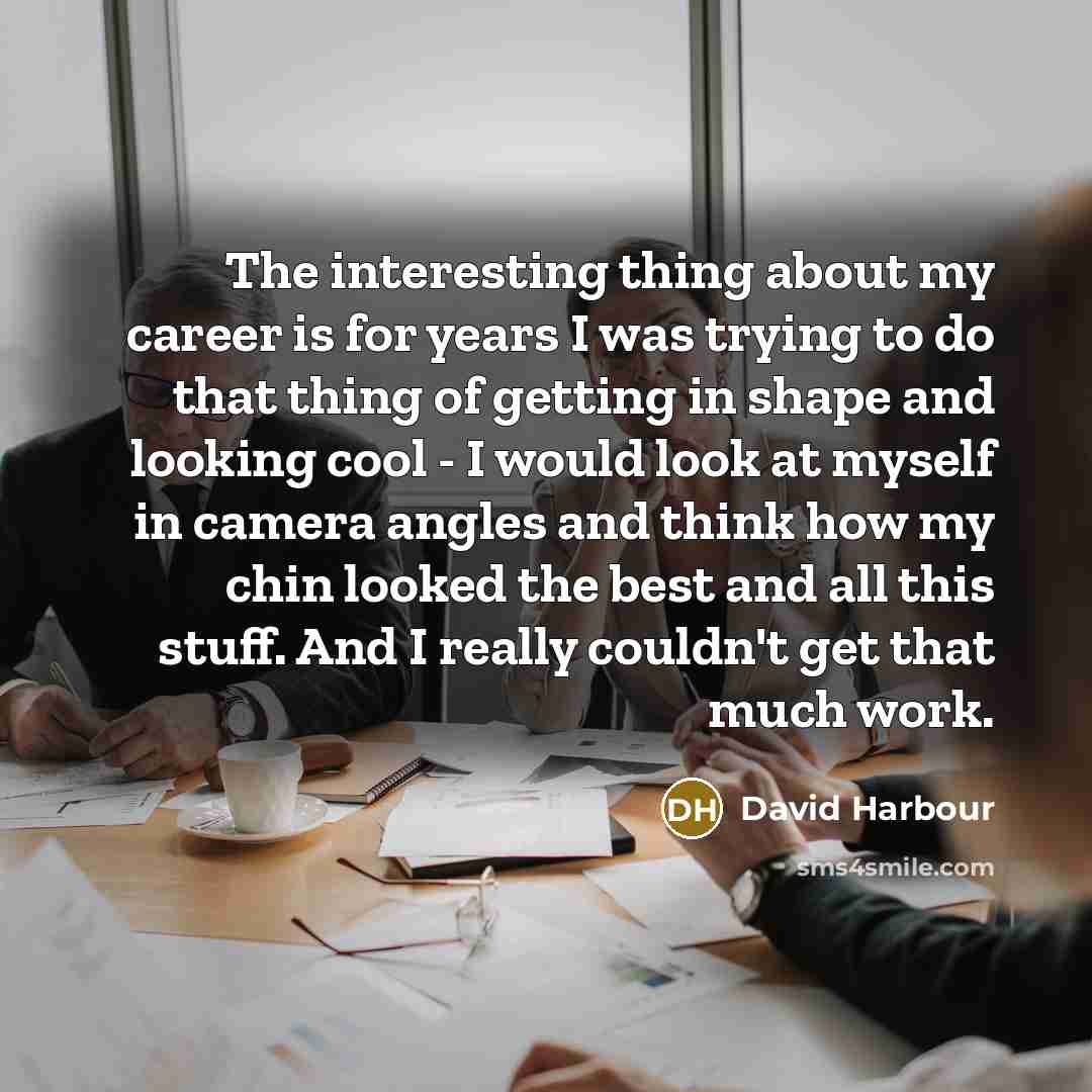 “The interesting thing about my career is for years I was trying to do that thing of getting in shape and looking cool - I would look at myself in camera angles and think how my chin looked the best and all this stuff. And I really couldn't get that much work.” quote by David Harbour