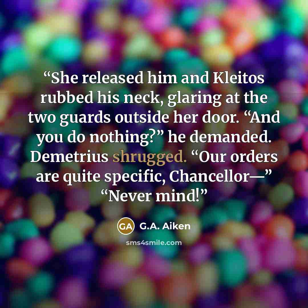 “She released him and Kleitos rubbed his neck, glaring at the two guards outside her door. “And you do nothing?” he demanded. Demetrius shrugged. “Our orders are quite specific, Chancellor—” “Never mind!” quote by G.A. Aiken