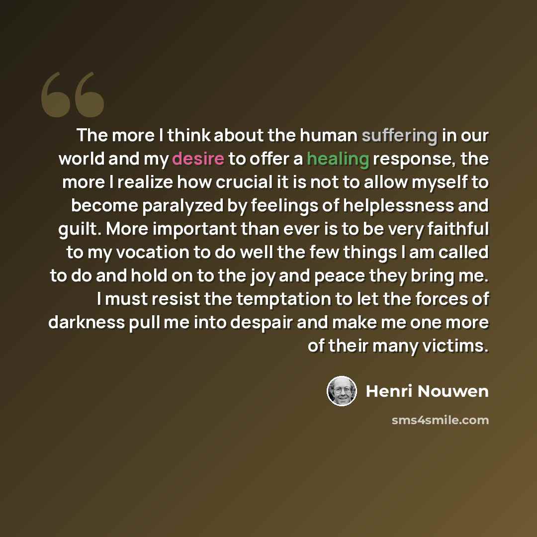 “The more I think about the human suffering in our world and my desire to offer a healing response, the more I realize how crucial it is not to allow myself to become paralyzed by feelings of helplessness and guilt. More important than ever is to be very faithful to my vocation to do well the few…” quote by Henri Nouwen