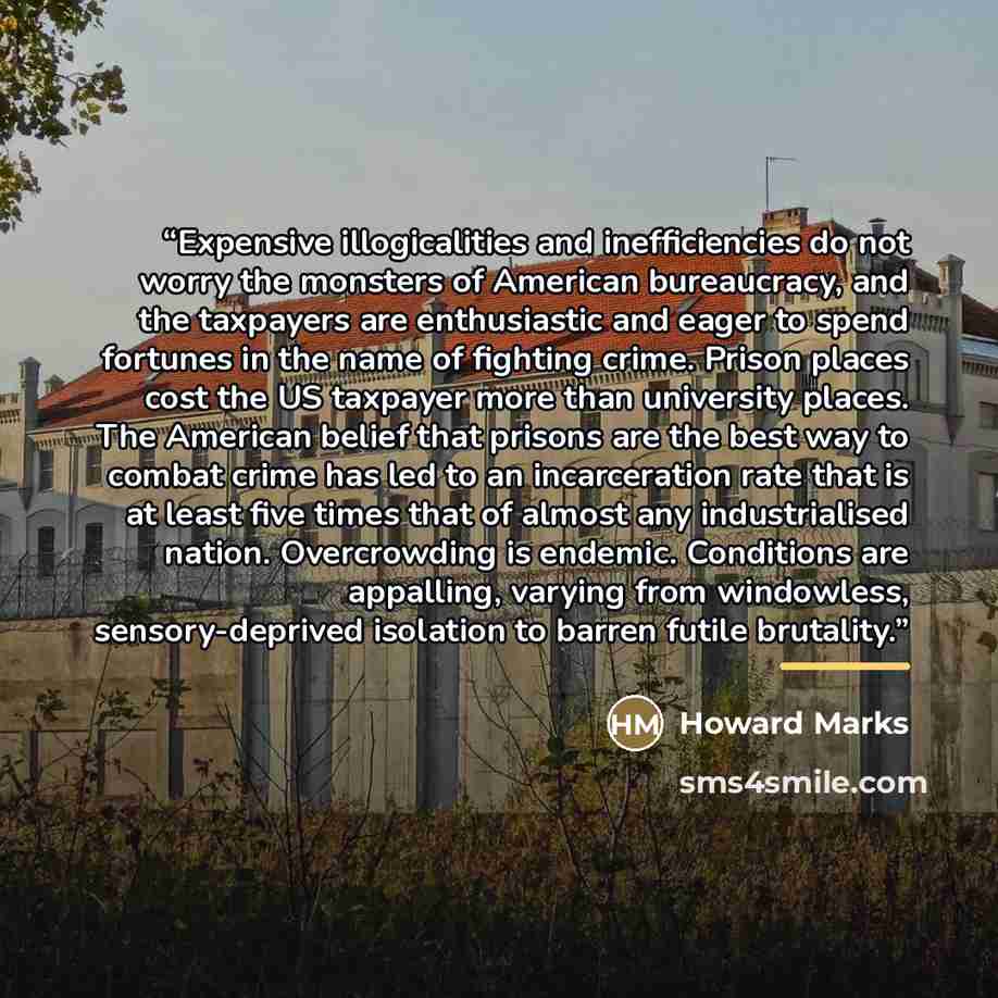 “Expensive illogicalities and inefficiencies do not worry the monsters of American bureaucracy, and the taxpayers are enthusiastic and eager to spend fortunes in the name of fighting crime. Prison places cost the US taxpayer more than university places. The American belief that prisons are the best…” quote by Howard Marks