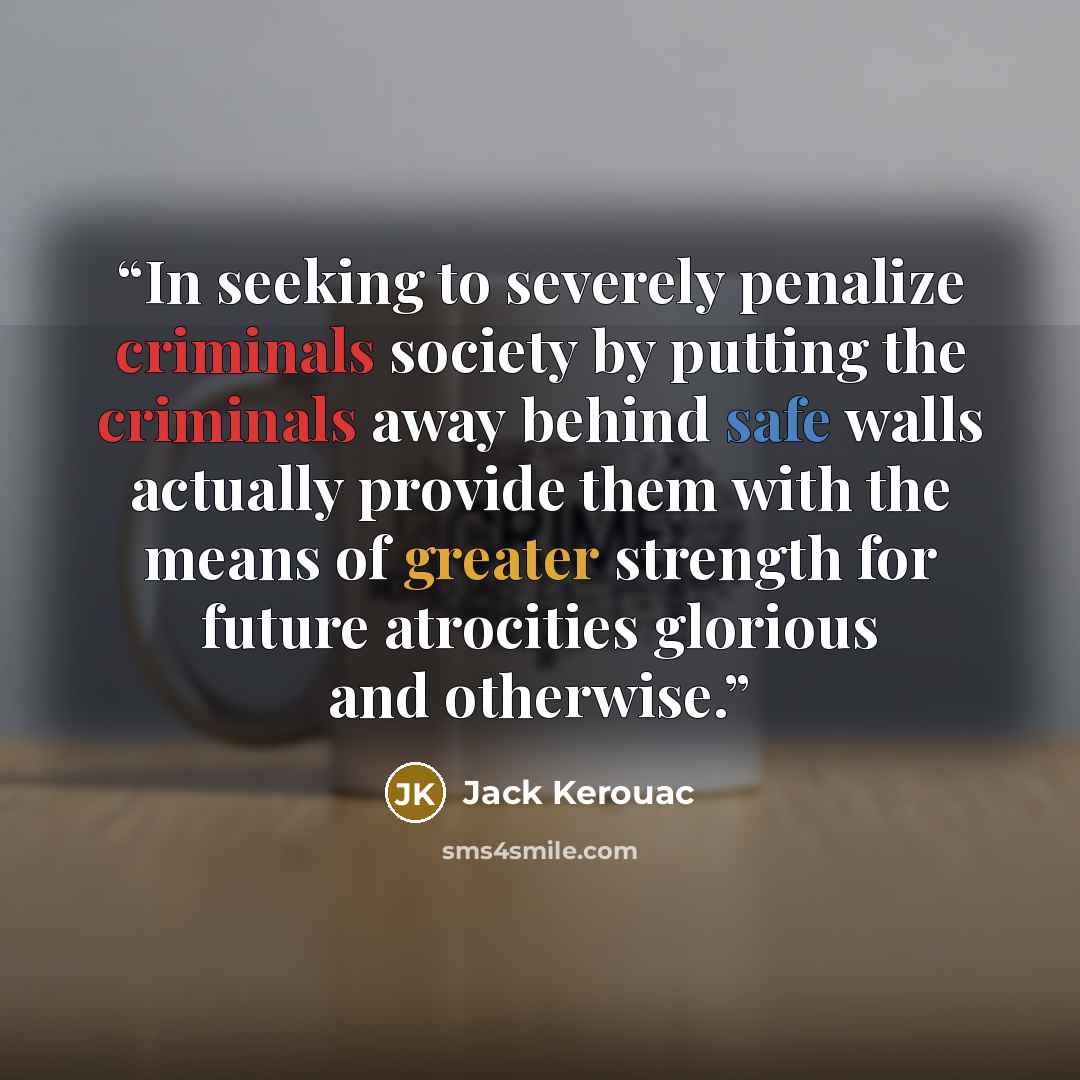 “In seeking to severely penalize criminals society by putting the criminals away behind safe walls actually provide them with the means of greater strength for future atrocities glorious and otherwise.” quote by Jack Kerouac