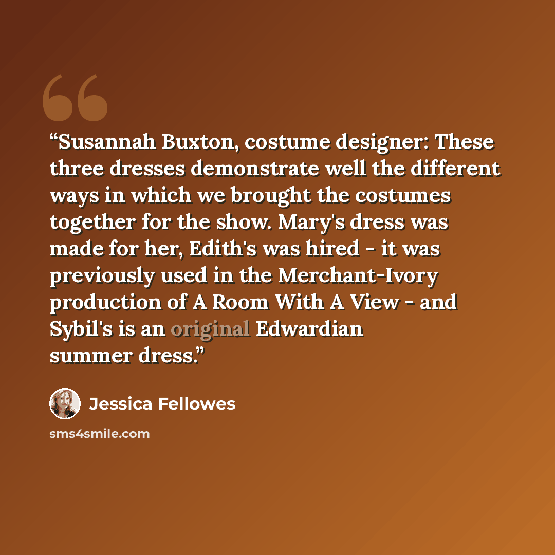 “Susannah Buxton, costume designer: These three dresses demonstrate well the different ways in which we brought the costumes together for the show. Mary's dress was made for her, Edith's was hired - it was previously used in the Merchant-Ivory production of A Room With A View - and Sybil's is an…” quote by Jessica Fellowes