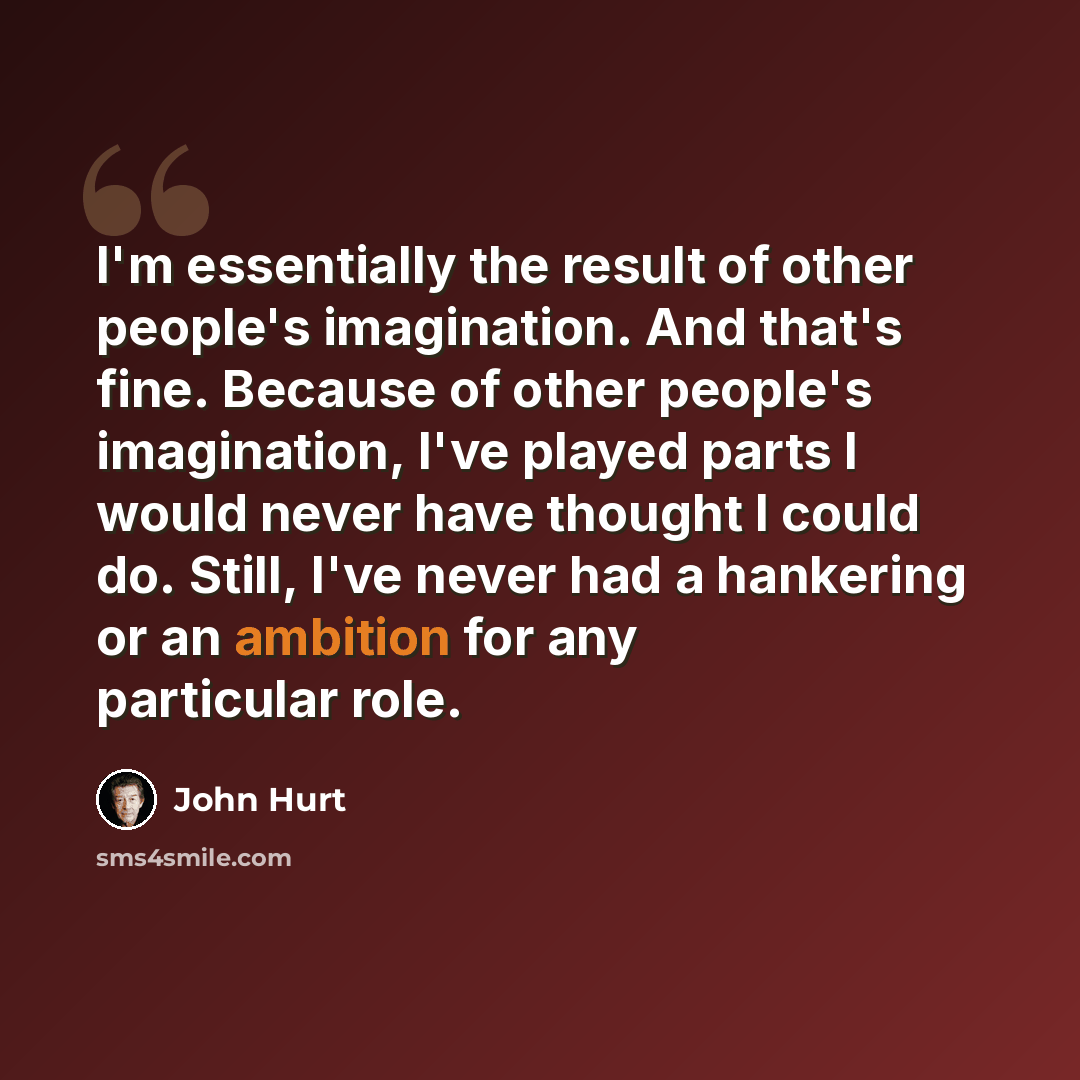 “I'm essentially the result of other people's imagination. And that's fine. Because of other people's imagination, I've played parts I would never have thought I could do. Still, I've never had a hankering or an ambition for any particular role.” quote by John Hurt