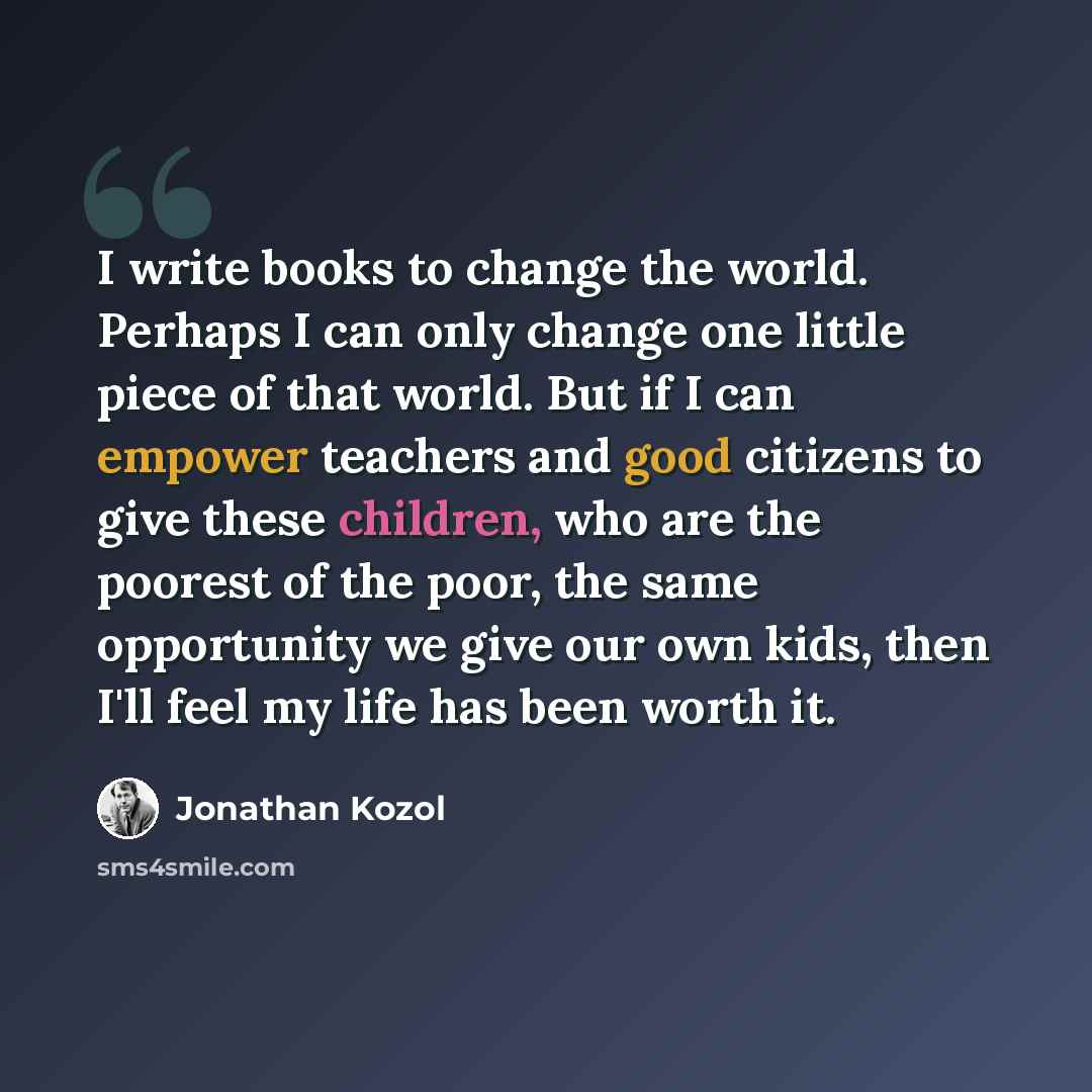 “I write books to change the world. Perhaps I can only change one little piece of that world. But if I can empower teachers and good citizens to give these children, who are the poorest of the poor, the same opportunity we give our own kids, then I'll feel my life has been worth it.” quote by Jonathan Kozol