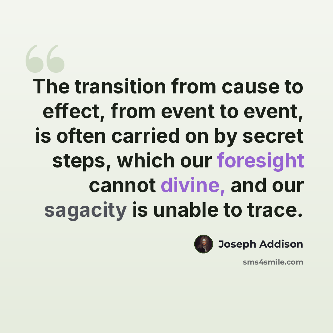 “The transition from cause to effect, from event to event, is often carried on by secret steps, which our foresight cannot divine, and our sagacity is unable to trace.” quote by Joseph Addison