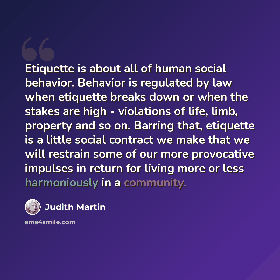 “Etiquette is about all of human social behavior. Behavior is regulated by law when etiquette breaks down or when the stakes are high - violations of life, limb, property and so on. Barring that, etiquette is a little social contract we make that we will restrain some of our more provocative…” quote by Judith Martin