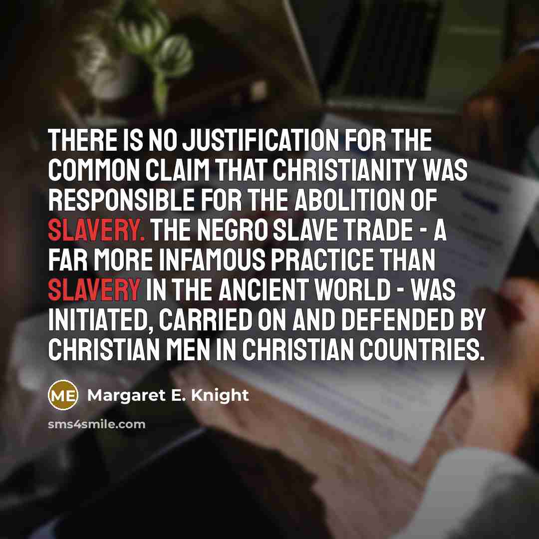 “There is no justification for the common claim that Christianity was responsible for the abolition of slavery. The Negro slave trade - a far more infamous practice than slavery in the ancient world - was initiated, carried on and defended by Christian men in Christian countries.” quote by Margaret E. Knight