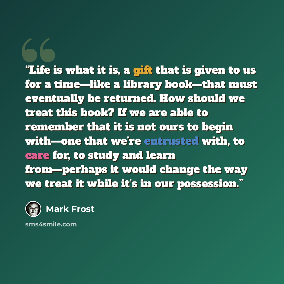 “Life is what it is, a gift that is given to us for a time—like a library book—that must eventually be returned. How should we treat this book? If we are able to remember that it is not ours to begin with—one that we’re entrusted with, to care for, to study and learn from—perhaps it would change…” quote by Mark Frost