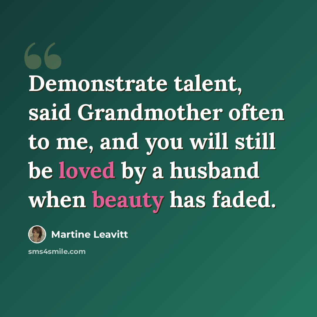 “Demonstrate talent, said Grandmother often to me, and you will still be loved by a husband when beauty has faded.” quote by Martine Leavitt
