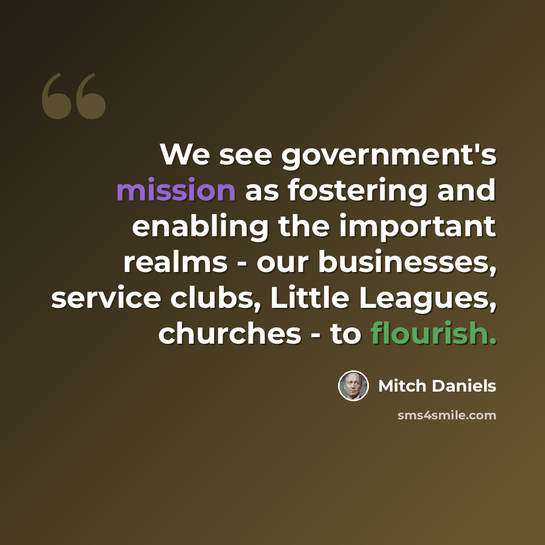 “We see government's mission as fostering and enabling the important realms - our businesses, service clubs, Little Leagues, churches - to flourish.” quote by Mitch Daniels