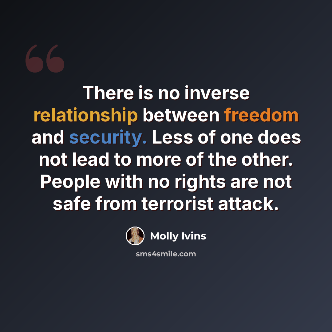 “There is no inverse relationship between freedom and security. Less of one does not lead to more of the other. People with no rights are not safe from terrorist attack.” quote by Molly Ivins