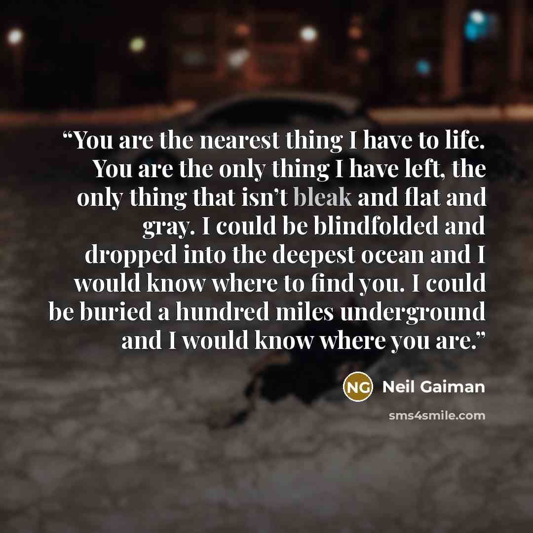 “You are the nearest thing I have to life. You are the only thing I have left, the only thing that isn’t bleak and flat and gray. I could be blindfolded and dropped into the deepest ocean and I would know where to find you. I could be buried a hundred miles underground and I would know where you are.” quote by Neil Gaiman