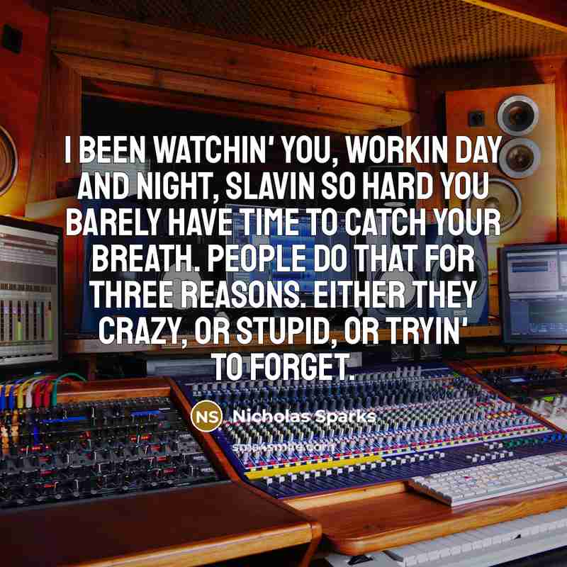 “I been watchin' you, workin day and night, slavin so hard you barely have time to catch your breath. People do that for three reasons. Either they crazy, or stupid, or tryin' to forget.” quote by Nicholas Sparks