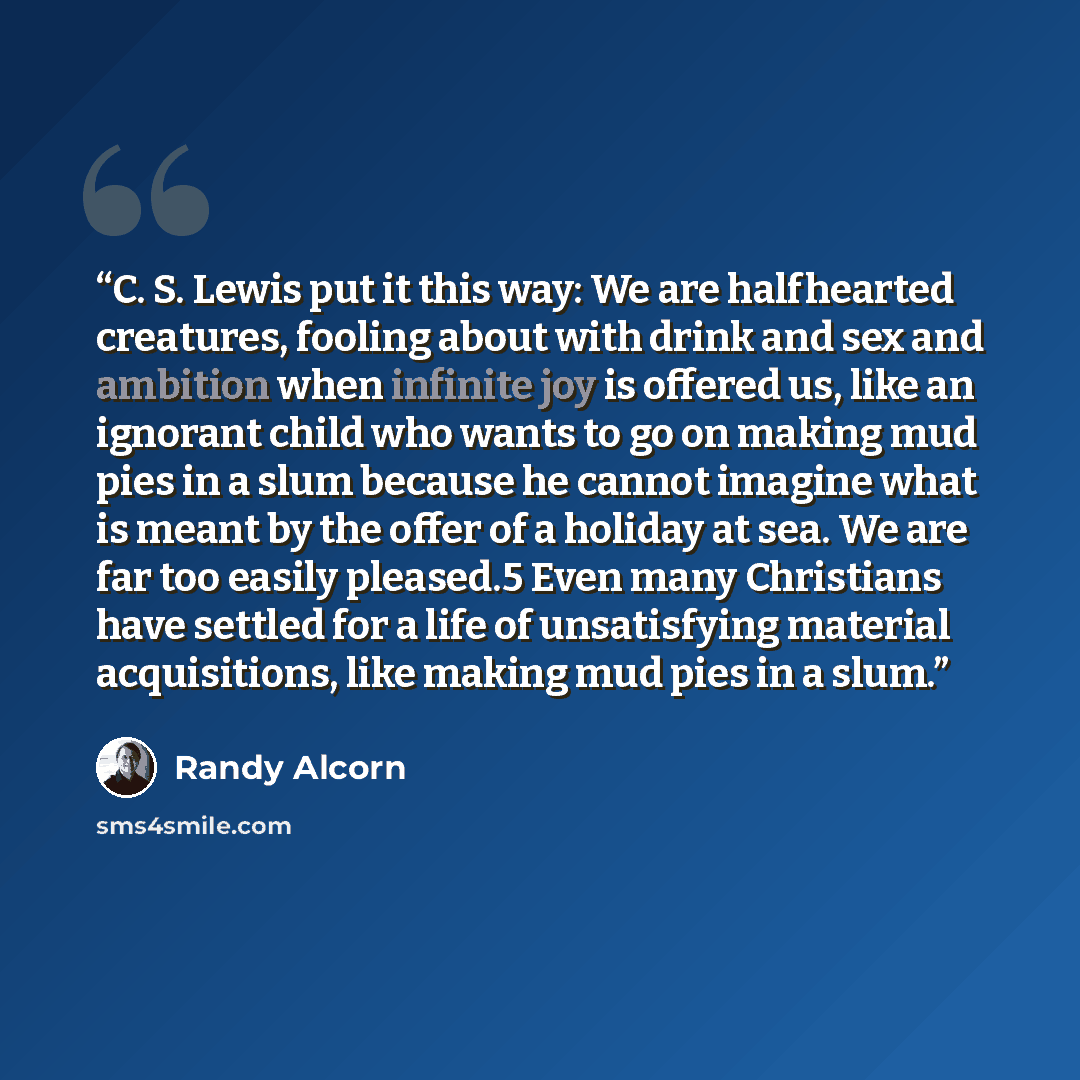 “C. S. Lewis put it this way: We are halfhearted creatures, fooling about with drink and sex and ambition when infinite joy is offered us, like an ignorant child who wants to go on making mud pies in a slum because he cannot imagine what is meant by the offer of a holiday at sea. We are far too…” quote by Randy Alcorn