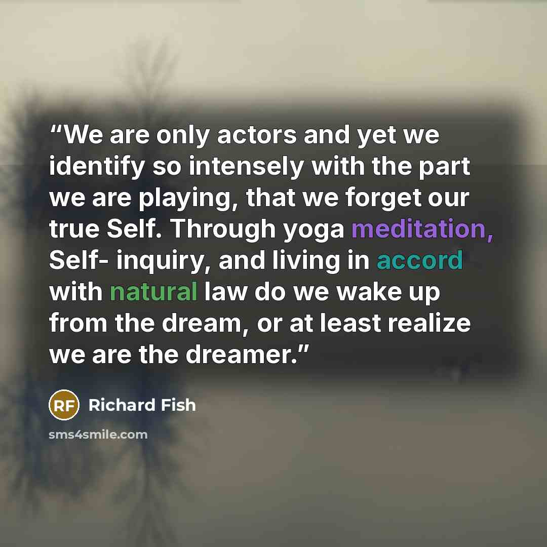 “We are only actors and yet we identify so intensely with the part we are playing, that we forget our true Self. Through yoga meditation, Self- inquiry, and living in accord with natural law do we wake up from the dream, or at least realize we are the dreamer.” quote by Richard Fish