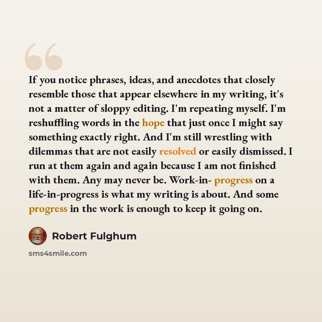 “If you notice phrases, ideas, and anecdotes that closely resemble those that appear elsewhere in my writing, it's not a matter of sloppy editing. I'm repeating myself. I'm reshuffling words in the hope that just once I might say something exactly right. And I'm still wrestling with dilemmas that…” quote by Robert Fulghum