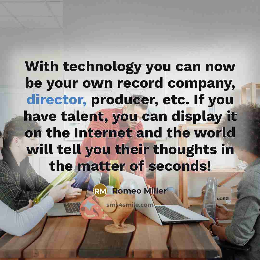 “With technology you can now be your own record company, director, producer, etc. If you have talent, you can display it on the Internet and the world will tell you their thoughts in the matter of seconds!” quote by Romeo Miller