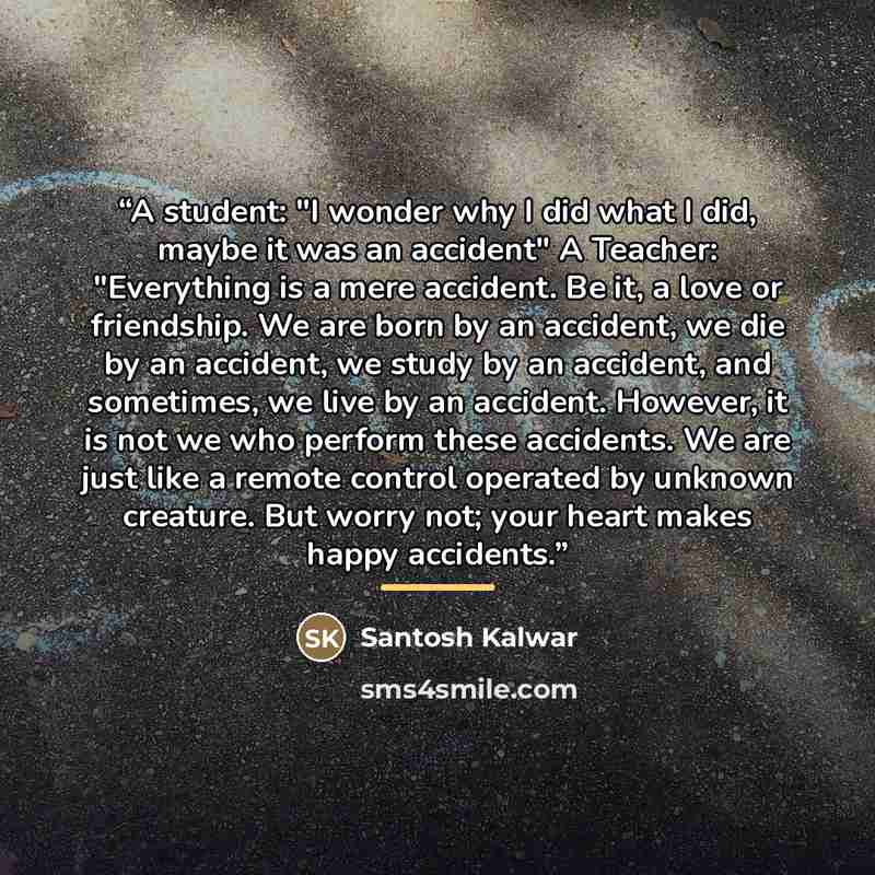 “A student: "I wonder why I did what I did, maybe it was an accident" A Teacher: "Everything is a mere accident. Be it, a love or friendship. We are born by an accident, we die by an accident, we study by an accident, and sometimes, we live by an accident. However, it is not we who perform these…” quote by Santosh Kalwar