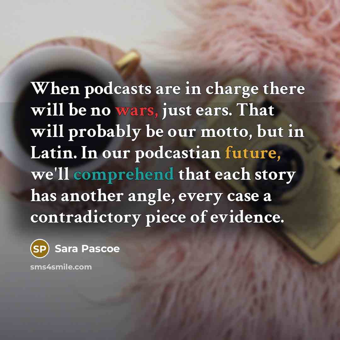 “When podcasts are in charge there will be no wars, just ears. That will probably be our motto, but in Latin. In our podcastian future, we'll comprehend that each story has another angle, every case a contradictory piece of evidence.” quote by Sara Pascoe
