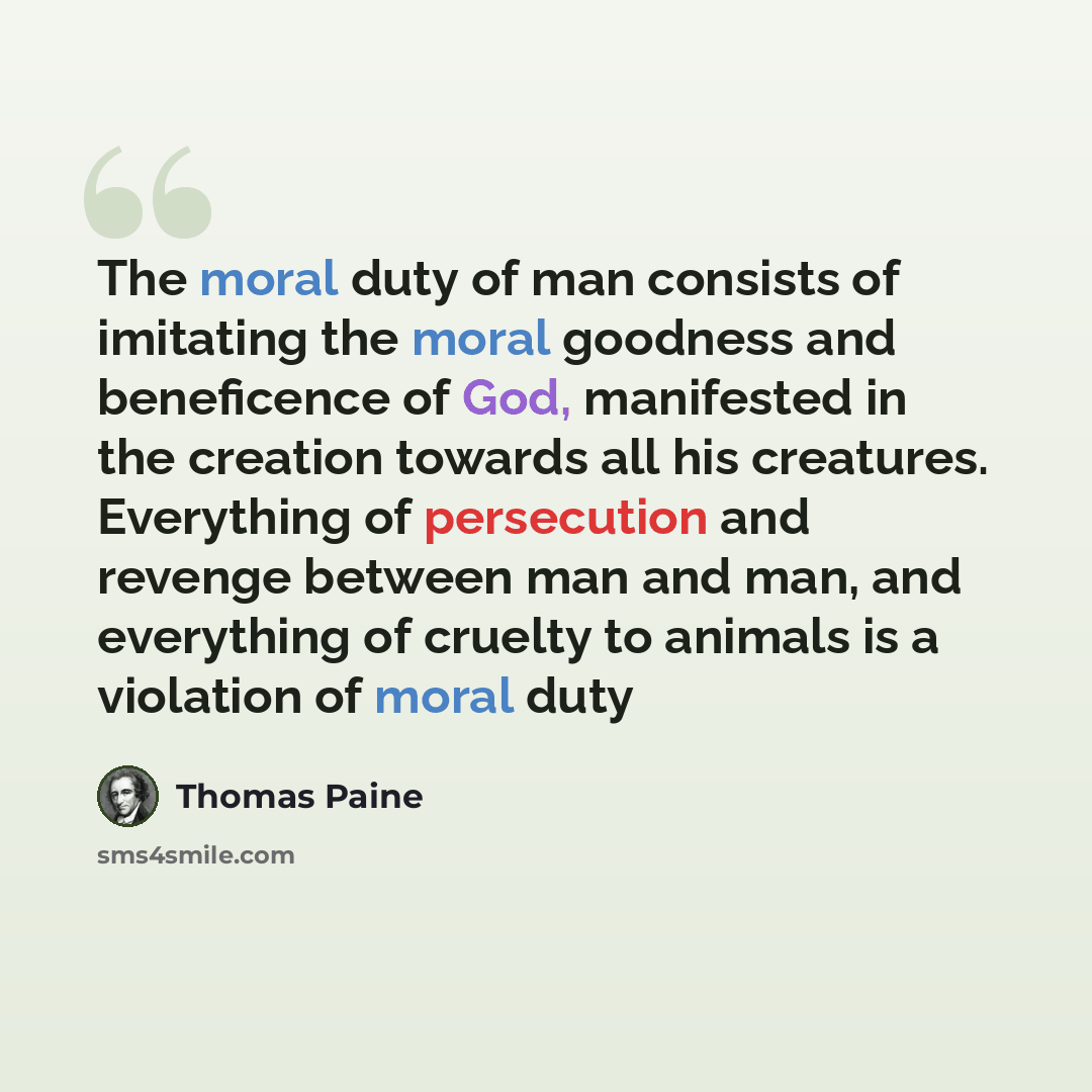 “The moral duty of man consists of imitating the moral goodness and beneficence of God, manifested in the creation towards all his creatures. Everything of persecution and revenge between man and man, and everything of cruelty to animals is a violation of moral duty” quote by Thomas Paine