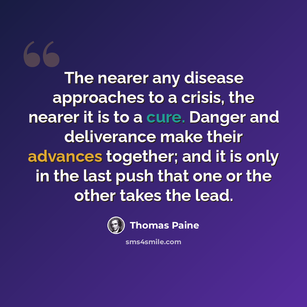 “The nearer any disease approaches to a crisis, the nearer it is to a cure. Danger and deliverance make their advances together; and it is only in the last push that one or the other takes the lead.” quote by Thomas Paine