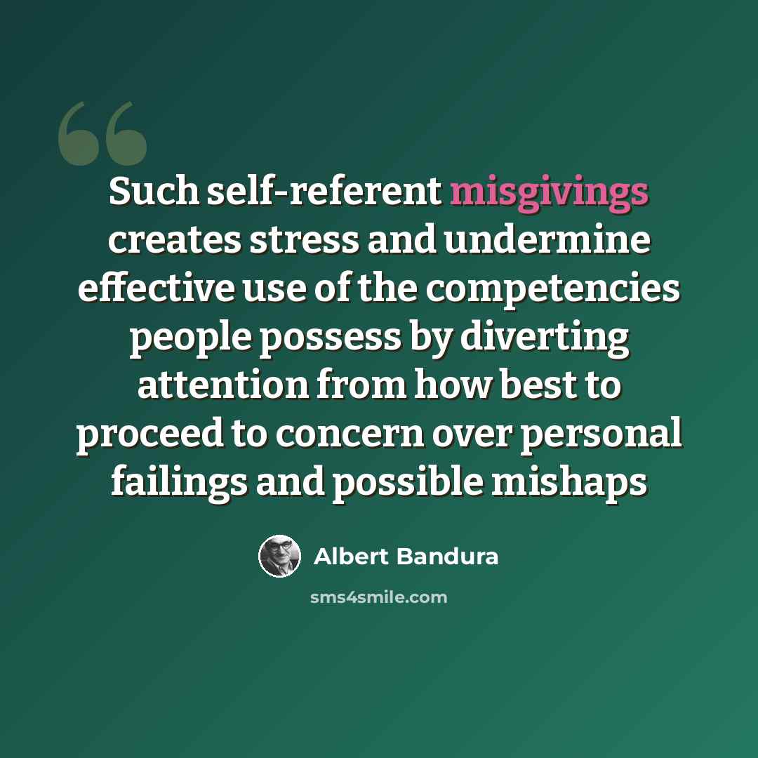“Such self-referent misgivings creates stress and undermine effective use of the competencies people possess by diverting attention from how best to proceed to concern over personal failings and possible mishaps” quote by Albert Bandura