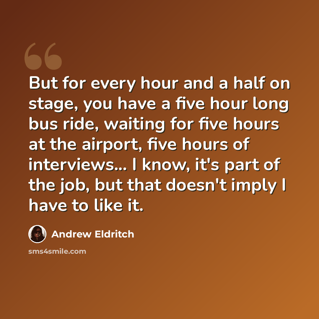 “But for every hour and a half on stage, you have a five hour long bus ride, waiting for five hours at the airport, five hours of interviews... I know, it's part of the job, but that doesn't imply I have to like it.” quote by Andrew Eldritch