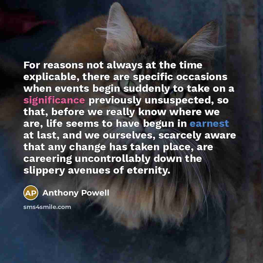 “For reasons not always at the time explicable, there are specific occasions when events begin suddenly to take on a significance previously unsuspected, so that, before we really know where we are, life seems to have begun in earnest at last, and we ourselves, scarcely aware that any change has…” quote by Anthony Powell