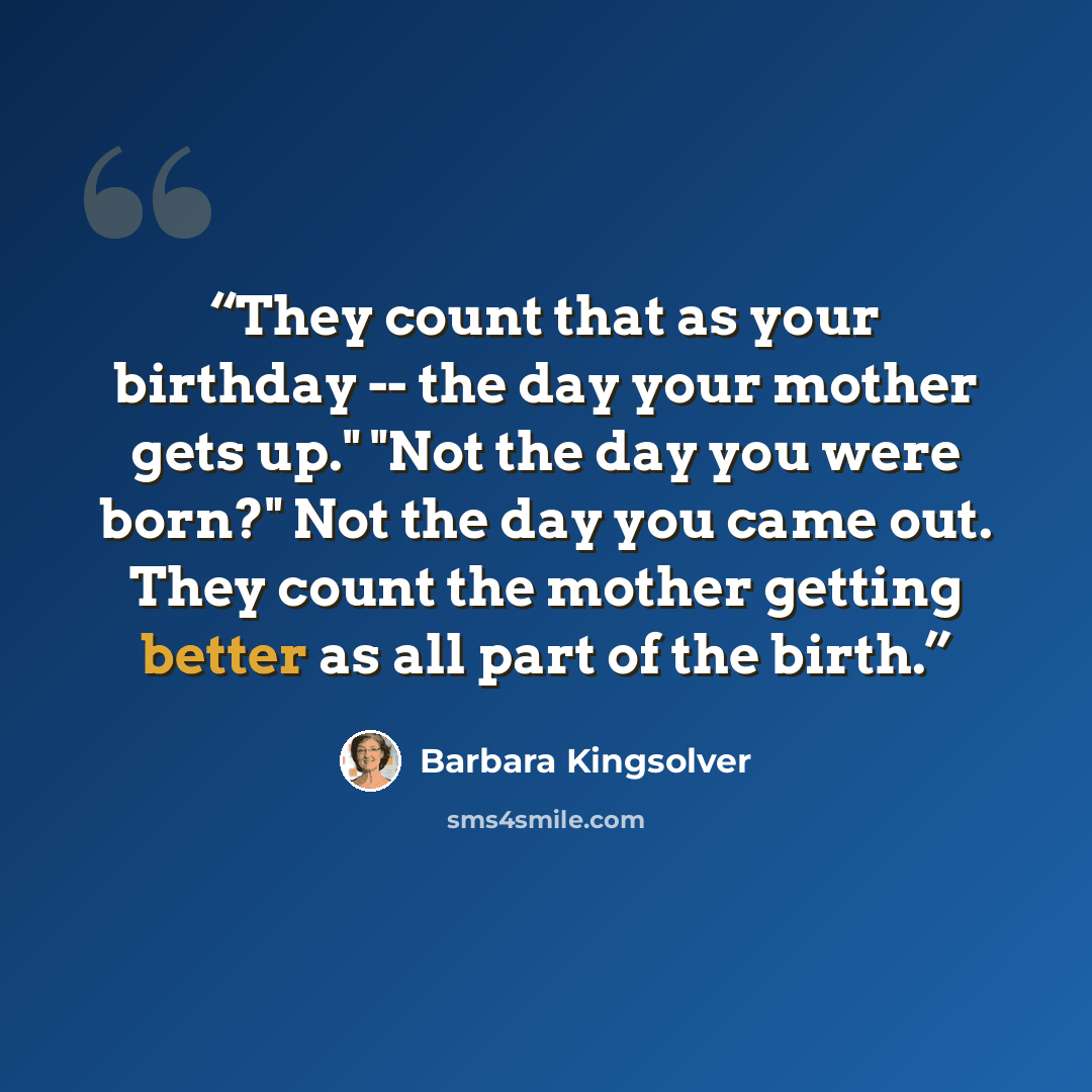 “They count that as your birthday -- the day your mother gets up." "Not the day you were born?" Not the day you came out. They count the mother getting better as all part of the birth.” quote by Barbara Kingsolver