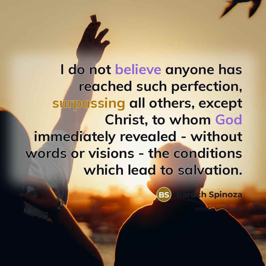 “I do not believe anyone has reached such perfection, surpassing all others, except Christ, to whom God immediately revealed - without words or visions - the conditions which lead to salvation.” quote by Baruch Spinoza