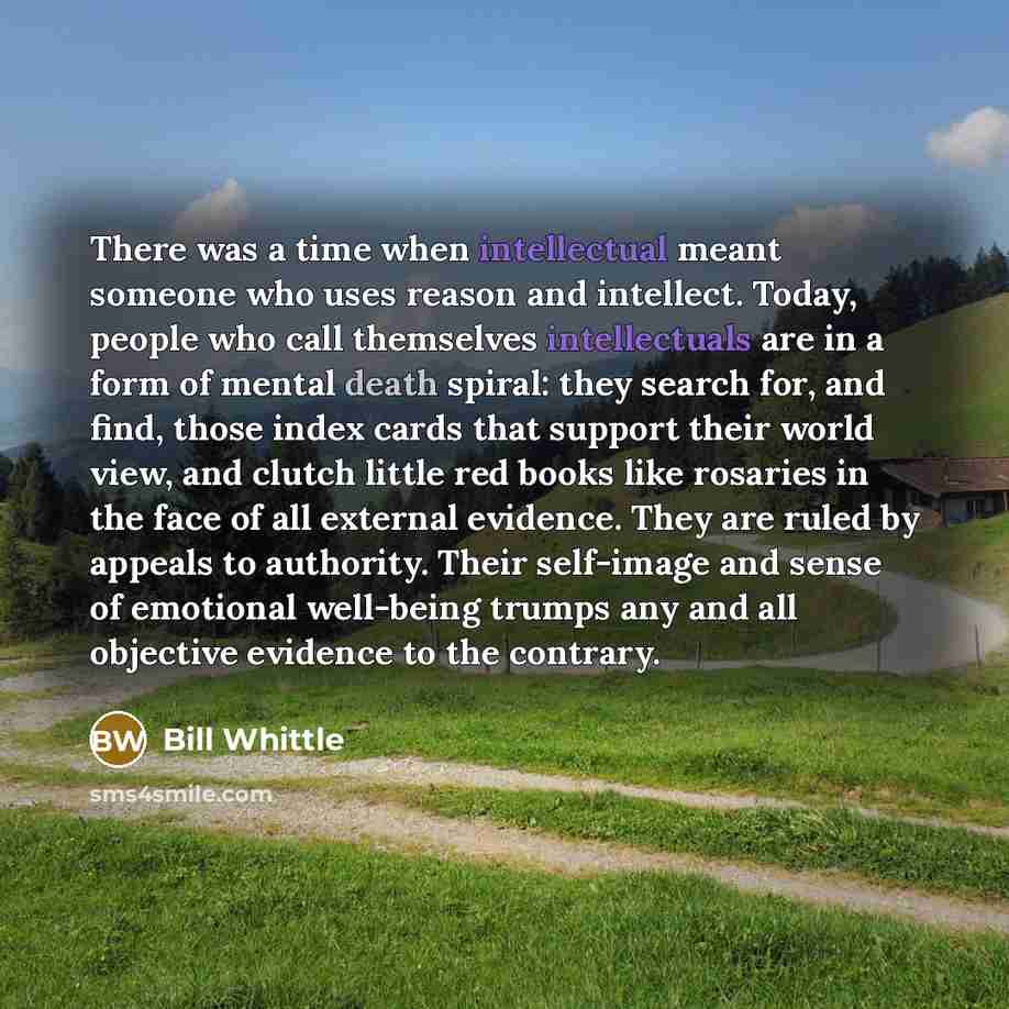 “There was a time when intellectual meant someone who uses reason and intellect. Today, people who call themselves intellectuals are in a form of mental death spiral: they search for, and find, those index cards that support their world view, and clutch little red books like rosaries in the face of…” quote by Bill Whittle