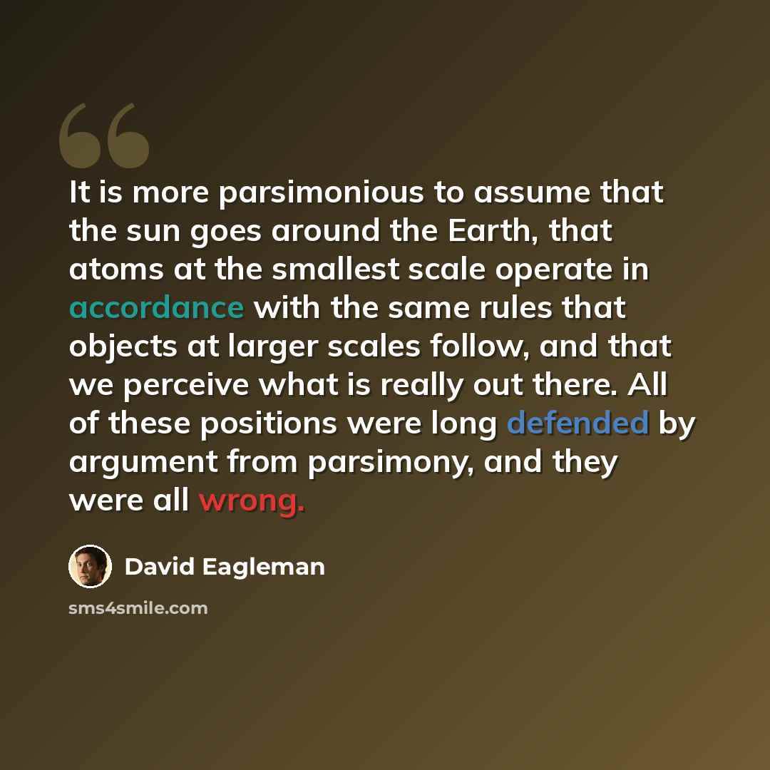 “It is more parsimonious to assume that the sun goes around the Earth, that atoms at the smallest scale operate in accordance with the same rules that objects at larger scales follow, and that we perceive what is really out there. All of these positions were long defended by argument from…” quote by David Eagleman