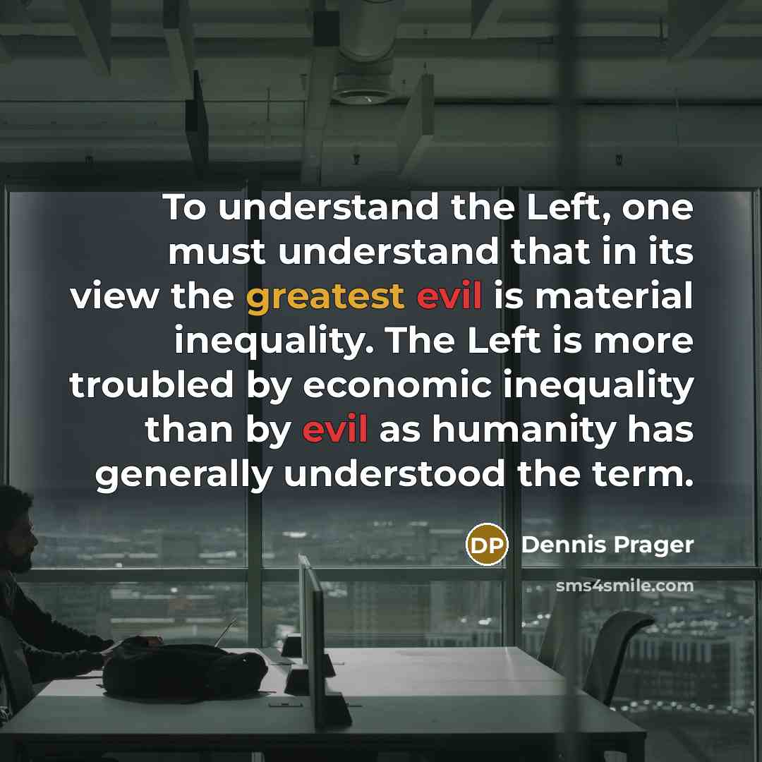 “To understand the Left, one must understand that in its view the greatest evil is material inequality. The Left is more troubled by economic inequality than by evil as humanity has generally understood the term.” quote by Dennis Prager