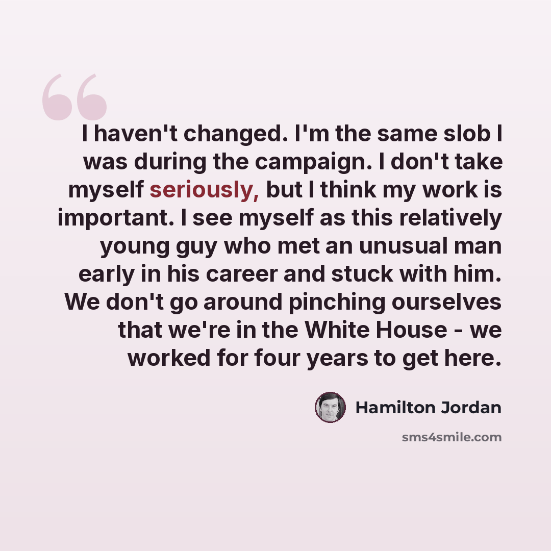 “I haven't changed. I'm the same slob I was during the campaign. I don't take myself seriously, but I think my work is important. I see myself as this relatively young guy who met an unusual man early in his career and stuck with him. We don't go around pinching ourselves that we're in the White…” quote by Hamilton Jordan