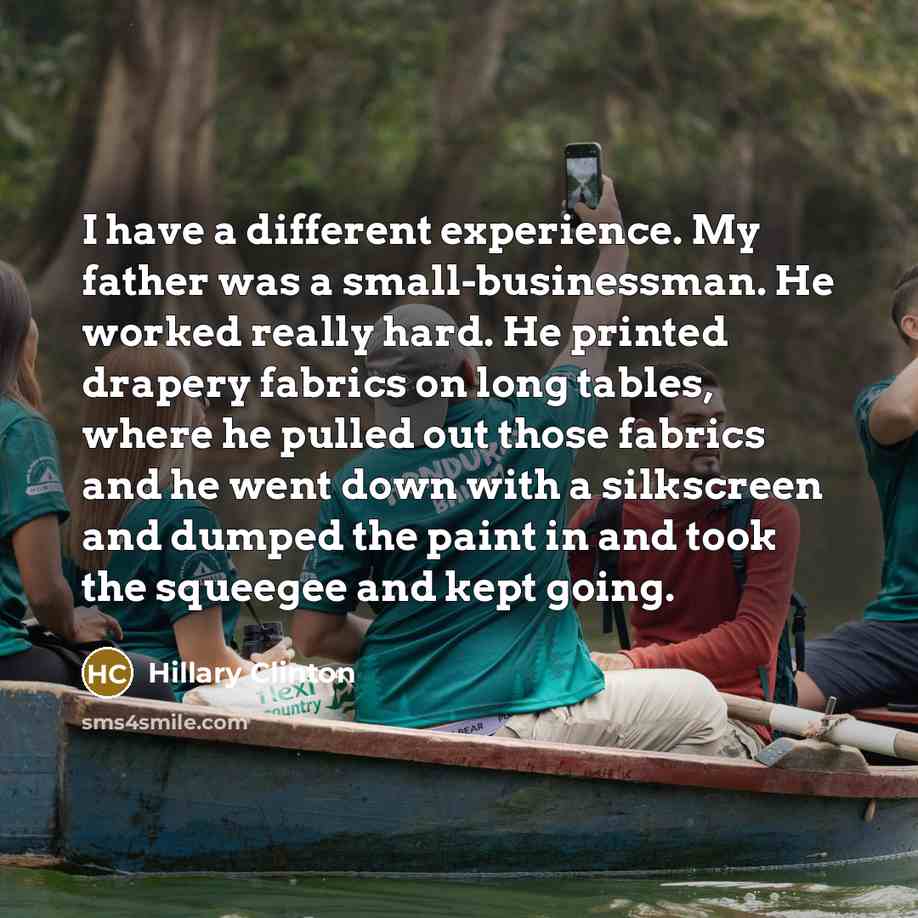 “I have a different experience. My father was a small-businessman. He worked really hard. He printed drapery fabrics on long tables, where he pulled out those fabrics and he went down with a silkscreen and dumped the paint in and took the squeegee and kept going.” quote by Hillary Clinton