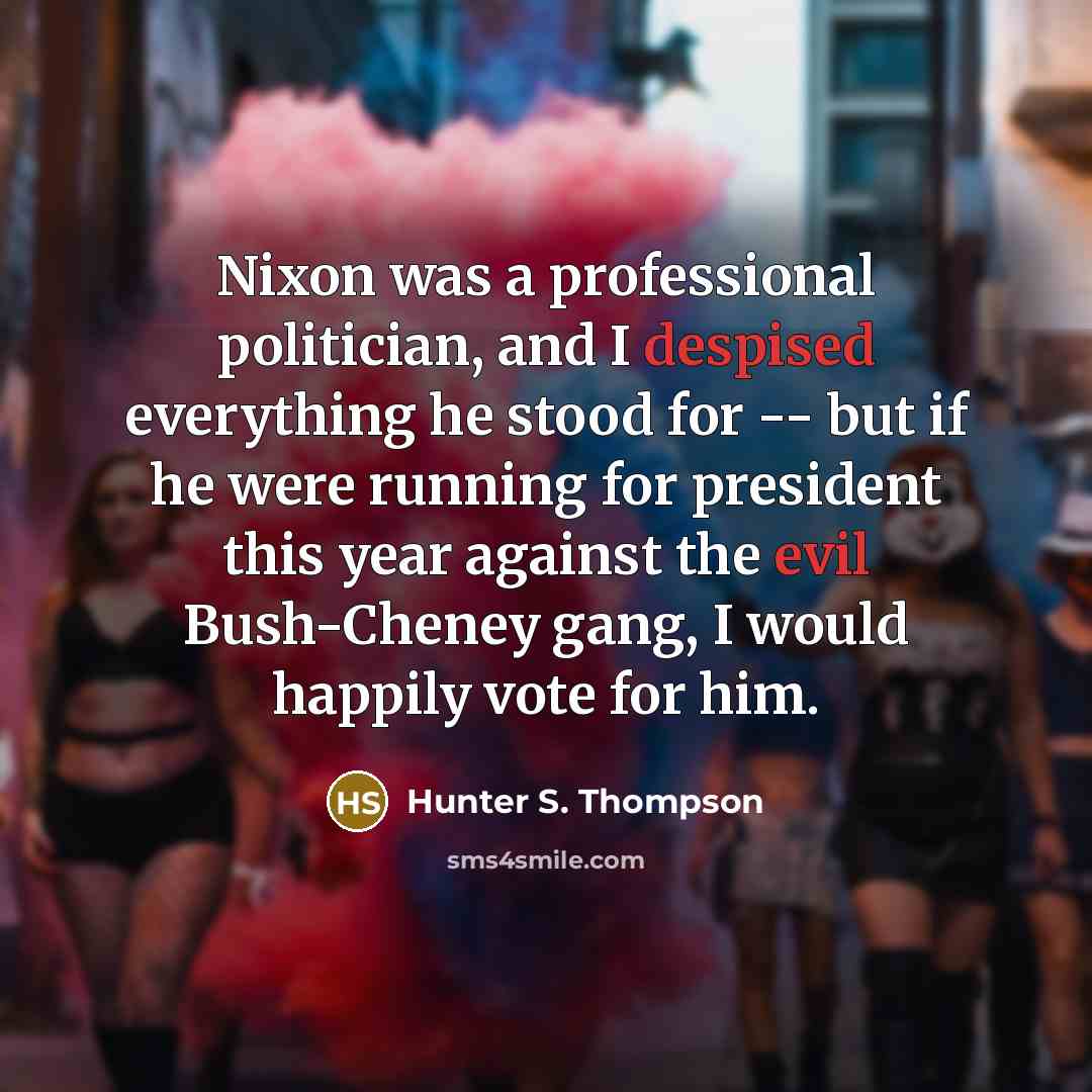 “Nixon was a professional politician, and I despised everything he stood for -- but if he were running for president this year against the evil Bush-Cheney gang, I would happily vote for him.” quote by Hunter S. Thompson
