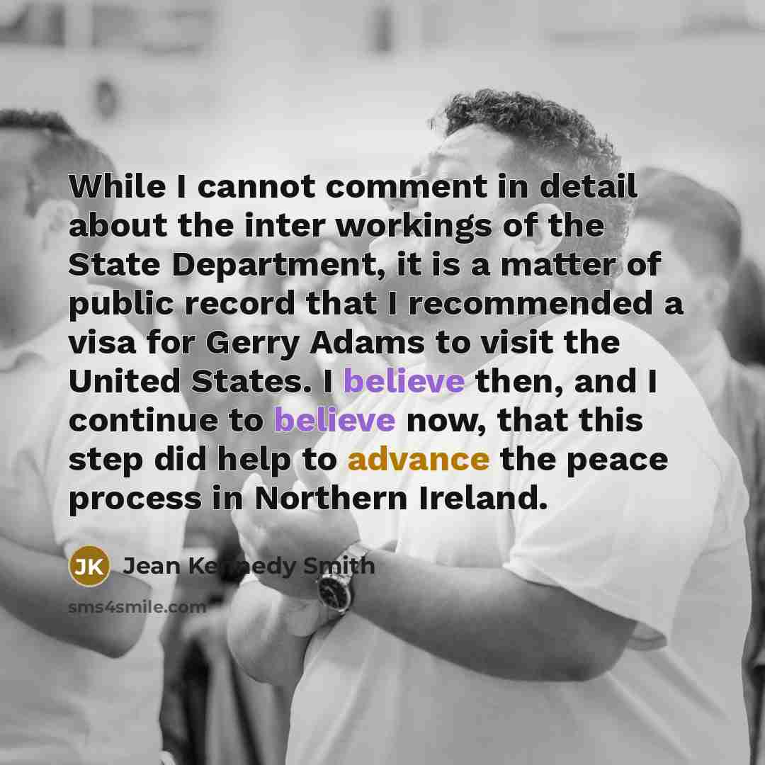 “While I cannot comment in detail about the inter workings of the State Department, it is a matter of public record that I recommended a visa for Gerry Adams to visit the United States. I believe then, and I continue to believe now, that this step did help to advance the peace process in Northern…” quote by Jean Kennedy Smith