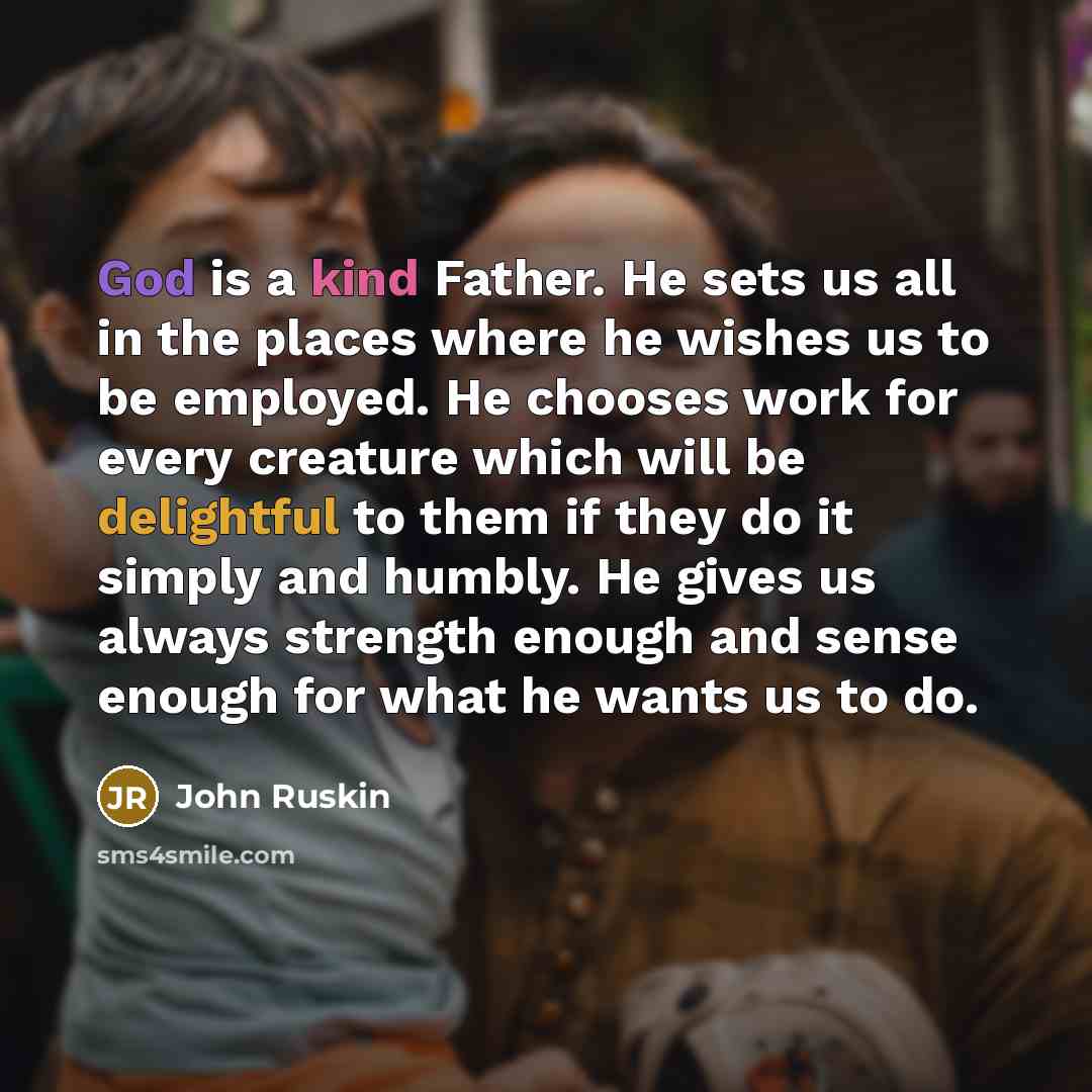 “God is a kind Father. He sets us all in the places where he wishes us to be employed. He chooses work for every creature which will be delightful to them if they do it simply and humbly. He gives us always strength enough and sense enough for what he wants us to do.” quote by John Ruskin